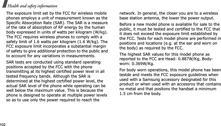 102Health and safety informationThe exposure limit set by the FCC for wireless mobile phones employs a unit of measurement known as the Specific Absorption Rate (SAR). The SAR is a measure of the rate of absorption of RF energy by the human body expressed in units of watts per kilogram (W/kg). The FCC requires wireless phones to comply with a safety limit of 1.6 watts per kilogram (1.6 W/kg). The FCC exposure limit incorporates a substantial margin of safety to give additional protection to the public and to account for any variations in measurements.SAR tests are conducted using standard operating positions accepted by the FCC with the phone transmitting at its highest certified power level in all tested frequency bands. Although the SAR is determined at the highest certified power level, the actual SAR level of the phone while operating can be well below the maximum value. This is because the phone is designed to operate at multiple power levels so as to use only the power required to reach the network. In general, the closer you are to a wireless base station antenna, the lower the power output.Before a new model phone is available for sale to the public, it must be tested and certified to the FCC that it does not exceed the exposure limit established by the FCC. Tests for each model phone are performed in positions and locations (e.g. at the ear and worn on the body) as required by the FCC. The highest SAR values for this model phone as reported to the FCC are Head: 0.887W/Kg, Body-worn: 0.369W/Kg.For body worn operations, this model phone has been testde and meets the FCC exposure guidelines when used with a Samsung accessory designated for this product or when used with an accessroy that contains no metal and that positons the handset a minimum 1.5 cm from the body.