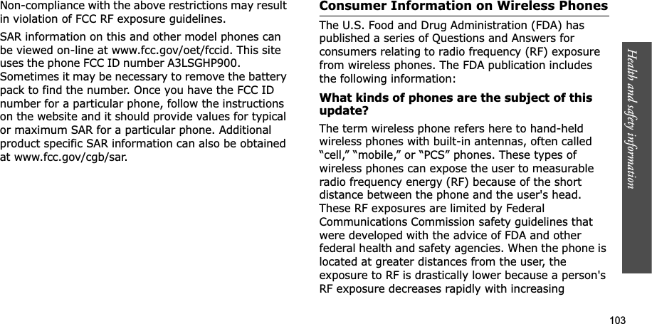 103Health and safety informationNon-compliance with the above restrictions may result in violation of FCC RF exposure guidelines.SAR information on this and other model phones can be viewed on-line at www.fcc.gov/oet/fccid. This site uses the phone FCC ID number A3LSGHP900. Sometimes it may be necessary to remove the battery pack to find the number. Once you have the FCC ID number for a particular phone, follow the instructions on the website and it should provide values for typical or maximum SAR for a particular phone. Additional product specific SAR information can also be obtained at www.fcc.gov/cgb/sar.Consumer Information on Wireless PhonesThe U.S. Food and Drug Administration (FDA) has published a series of Questions and Answers for consumers relating to radio frequency (RF) exposure from wireless phones. The FDA publication includes the following information:What kinds of phones are the subject of this update?The term wireless phone refers here to hand-held wireless phones with built-in antennas, often called “cell,” “mobile,” or “PCS” phones. These types of wireless phones can expose the user to measurable radio frequency energy (RF) because of the short distance between the phone and the user's head. These RF exposures are limited by Federal Communications Commission safety guidelines that were developed with the advice of FDA and other federal health and safety agencies. When the phone is located at greater distances from the user, the exposure to RF is drastically lower because a person's RF exposure decreases rapidly with increasing