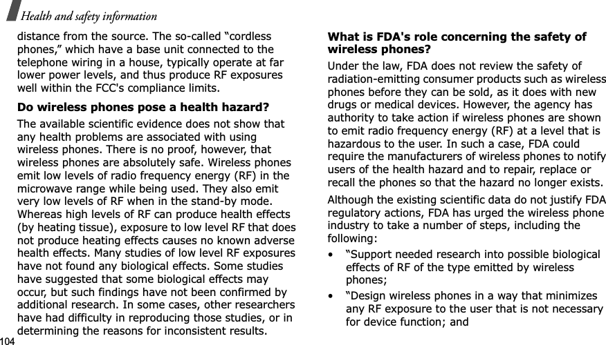 104Health and safety informationdistance from the source. The so-called “cordless phones,” which have a base unit connected to the telephone wiring in a house, typically operate at far lower power levels, and thus produce RF exposures well within the FCC's compliance limits.Do wireless phones pose a health hazard?The available scientific evidence does not show that any health problems are associated with using wireless phones. There is no proof, however, that wireless phones are absolutely safe. Wireless phones emit low levels of radio frequency energy (RF) in the microwave range while being used. They also emit very low levels of RF when in the stand-by mode. Whereas high levels of RF can produce health effects (by heating tissue), exposure to low level RF that does not produce heating effects causes no known adverse health effects. Many studies of low level RF exposures have not found any biological effects. Some studies have suggested that some biological effects may occur, but such findings have not been confirmed by additional research. In some cases, other researchers have had difficulty in reproducing those studies, or in determining the reasons for inconsistent results.What is FDA's role concerning the safety of wireless phones?Under the law, FDA does not review the safety of radiation-emitting consumer products such as wireless phones before they can be sold, as it does with new drugs or medical devices. However, the agency has authority to take action if wireless phones are shown to emit radio frequency energy (RF) at a level that is hazardous to the user. In such a case, FDA could require the manufacturers of wireless phones to notify users of the health hazard and to repair, replace or recall the phones so that the hazard no longer exists.Although the existing scientific data do not justify FDA regulatory actions, FDA has urged the wireless phone industry to take a number of steps, including the following:• “Support needed research into possible biological effects of RF of the type emitted by wireless phones;• “Design wireless phones in a way that minimizes any RF exposure to the user that is not necessary for device function; and
