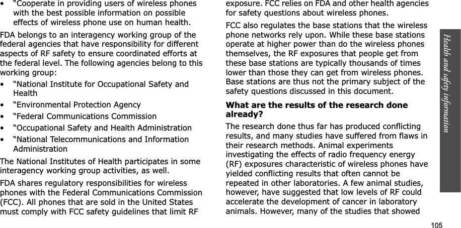 105Health and safety information• “Cooperate in providing users of wireless phones with the best possible information on possible effects of wireless phone use on human health.FDA belongs to an interagency working group of the federal agencies that have responsibility for different aspects of RF safety to ensure coordinated efforts at the federal level. The following agencies belong to this working group:• “National Institute for Occupational Safety and Health• “Environmental Protection Agency• “Federal Communications Commission• “Occupational Safety and Health Administration• “National Telecommunications and Information AdministrationThe National Institutes of Health participates in some interagency working group activities, as well.FDA shares regulatory responsibilities for wireless phones with the Federal Communications Commission (FCC). All phones that are sold in the United States must comply with FCC safety guidelines that limit RF exposure. FCC relies on FDA and other health agencies for safety questions about wireless phones.FCC also regulates the base stations that the wireless phone networks rely upon. While these base stations operate at higher power than do the wireless phones themselves, the RF exposures that people get from these base stations are typically thousands of times lower than those they can get from wireless phones. Base stations are thus not the primary subject of the safety questions discussed in this document.What are the results of the research done already?The research done thus far has produced conflicting results, and many studies have suffered from flaws in their research methods. Animal experiments investigating the effects of radio frequency energy (RF) exposures characteristic of wireless phones have yielded conflicting results that often cannot be repeated in other laboratories. A few animal studies, however, have suggested that low levels of RF could accelerate the development of cancer in laboratory animals. However, many of the studies that showed