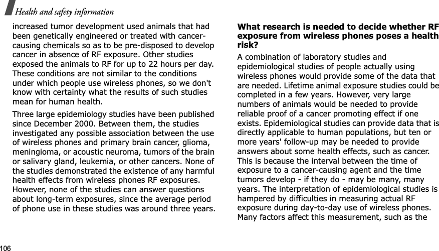 106Health and safety informationincreased tumor development used animals that had been genetically engineered or treated with cancer-causing chemicals so as to be pre-disposed to develop cancer in absence of RF exposure. Other studies exposed the animals to RF for up to 22 hours per day. These conditions are not similar to the conditions under which people use wireless phones, so we don't know with certainty what the results of such studies mean for human health.Three large epidemiology studies have been published since December 2000. Between them, the studies investigated any possible association between the use of wireless phones and primary brain cancer, glioma, meningioma, or acoustic neuroma, tumors of the brain or salivary gland, leukemia, or other cancers. None of the studies demonstrated the existence of any harmful health effects from wireless phones RF exposures. However, none of the studies can answer questions about long-term exposures, since the average period of phone use in these studies was around three years.What research is needed to decide whether RF exposure from wireless phones poses a health risk?A combination of laboratory studies and epidemiological studies of people actually using wireless phones would provide some of the data that are needed. Lifetime animal exposure studies could be completed in a few years. However, very large numbers of animals would be needed to provide reliable proof of a cancer promoting effect if one exists. Epidemiological studies can provide data that is directly applicable to human populations, but ten or more years' follow-up may be needed to provide answers about some health effects, such as cancer. This is because the interval between the time of exposure to a cancer-causing agent and the time tumors develop - if they do - may be many, many years. The interpretation of epidemiological studies is hampered by difficulties in measuring actual RF exposure during day-to-day use of wireless phones. Many factors affect this measurement, such as the