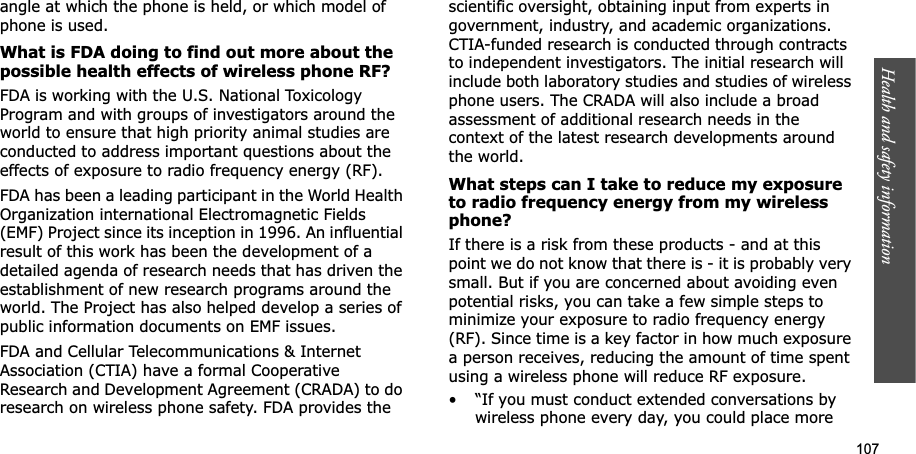 107Health and safety informationangle at which the phone is held, or which model of phone is used.What is FDA doing to find out more about the possible health effects of wireless phone RF?FDA is working with the U.S. National Toxicology Program and with groups of investigators around the world to ensure that high priority animal studies are conducted to address important questions about the effects of exposure to radio frequency energy (RF).FDA has been a leading participant in the World Health Organization international Electromagnetic Fields (EMF) Project since its inception in 1996. An influential result of this work has been the development of a detailed agenda of research needs that has driven the establishment of new research programs around the world. The Project has also helped develop a series of public information documents on EMF issues.FDA and Cellular Telecommunications & Internet Association (CTIA) have a formal Cooperative Research and Development Agreement (CRADA) to do research on wireless phone safety. FDA provides the scientific oversight, obtaining input from experts in government, industry, and academic organizations. CTIA-funded research is conducted through contracts to independent investigators. The initial research will include both laboratory studies and studies of wireless phone users. The CRADA will also include a broad assessment of additional research needs in the context of the latest research developments around the world.What steps can I take to reduce my exposure to radio frequency energy from my wireless phone?If there is a risk from these products - and at this point we do not know that there is - it is probably very small. But if you are concerned about avoiding even potential risks, you can take a few simple steps to minimize your exposure to radio frequency energy (RF). Since time is a key factor in how much exposure a person receives, reducing the amount of time spent using a wireless phone will reduce RF exposure.• “If you must conduct extended conversations by wireless phone every day, you could place more
