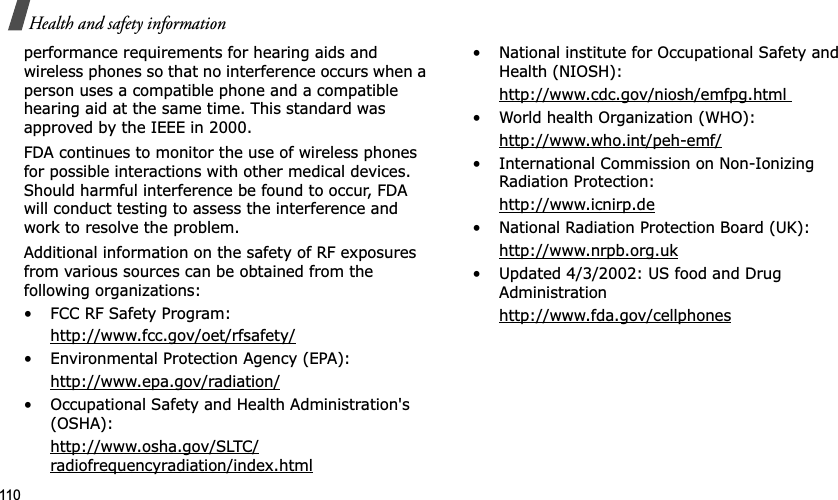 110Health and safety informationperformance requirements for hearing aids and wireless phones so that no interference occurs when a person uses a compatible phone and a compatible hearing aid at the same time. This standard was approved by the IEEE in 2000.FDA continues to monitor the use of wireless phones for possible interactions with other medical devices. Should harmful interference be found to occur, FDA will conduct testing to assess the interference and work to resolve the problem.Additional information on the safety of RF exposures from various sources can be obtained from the following organizations:• FCC RF Safety Program:http://www.fcc.gov/oet/rfsafety/• Environmental Protection Agency (EPA):http://www.epa.gov/radiation/• Occupational Safety and Health Administration's (OSHA): http://www.osha.gov/SLTC/radiofrequencyradiation/index.html• National institute for Occupational Safety and Health (NIOSH):http://www.cdc.gov/niosh/emfpg.html • World health Organization (WHO):http://www.who.int/peh-emf/• International Commission on Non-Ionizing Radiation Protection:http://www.icnirp.de• National Radiation Protection Board (UK):http://www.nrpb.org.uk• Updated 4/3/2002: US food and Drug Administrationhttp://www.fda.gov/cellphones
