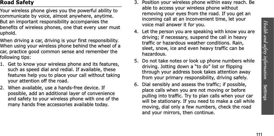 111Health and safety information Settings Road SafetyYour wireless phone gives you the powerful ability to communicate by voice, almost anywhere, anytime. But an important responsibility accompanies the benefits of wireless phones, one that every user must uphold.When driving a car, driving is your first responsibility. When using your wireless phone behind the wheel of a car, practice good common sense and remember the following tips:1. Get to know your wireless phone and its features, such as speed dial and redial. If available, these features help you to place your call without taking your attention off the road.2. When available, use a hands-free device. If possible, add an additional layer of convenience and safety to your wireless phone with one of the many hands free accessories available today.3. Position your wireless phone within easy reach. Be able to access your wireless phone without removing your eyes from the road. If you get an incoming call at an inconvenient time, let your voice mail answer it for you.4. Let the person you are speaking with know you are driving; if necessary, suspend the call in heavy traffic or hazardous weather conditions. Rain, sleet, snow, ice and even heavy traffic can be hazardous.5. Do not take notes or look up phone numbers while driving. Jotting down a “to do” list or flipping through your address book takes attention away from your primary responsibility, driving safely.6. Dial sensibly and assess the traffic; if possible, place calls when you are not moving or before pulling into traffic. Try to plan calls when your car will be stationary. If you need to make a call while moving, dial only a few numbers, check the road and your mirrors, then continue.