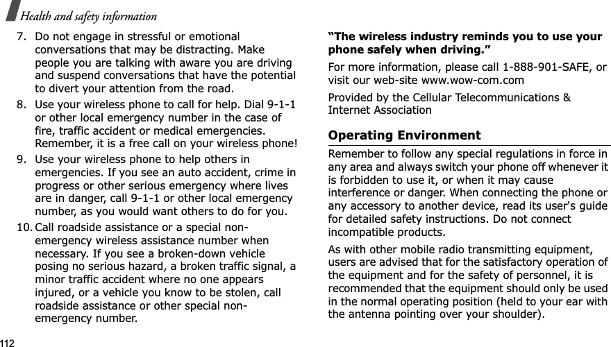 112Health and safety information7. Do not engage in stressful or emotional conversations that may be distracting. Make people you are talking with aware you are driving and suspend conversations that have the potential to divert your attention from the road.8. Use your wireless phone to call for help. Dial 9-1-1 or other local emergency number in the case of fire, traffic accident or medical emergencies. Remember, it is a free call on your wireless phone!9. Use your wireless phone to help others in emergencies. If you see an auto accident, crime in progress or other serious emergency where lives are in danger, call 9-1-1 or other local emergency number, as you would want others to do for you.10. Call roadside assistance or a special non-emergency wireless assistance number when necessary. If you see a broken-down vehicle posing no serious hazard, a broken traffic signal, a minor traffic accident where no one appears injured, or a vehicle you know to be stolen, call roadside assistance or other special non-emergency number.“The wireless industry reminds you to use your phone safely when driving.”For more information, please call 1-888-901-SAFE, or visit our web-site www.wow-com.comProvided by the Cellular Telecommunications & Internet AssociationOperating EnvironmentRemember to follow any special regulations in force in any area and always switch your phone off whenever it is forbidden to use it, or when it may cause interference or danger. When connecting the phone or any accessory to another device, read its user's guide for detailed safety instructions. Do not connect incompatible products.As with other mobile radio transmitting equipment, users are advised that for the satisfactory operation of the equipment and for the safety of personnel, it is recommended that the equipment should only be used in the normal operating position (held to your ear with the antenna pointing over your shoulder).