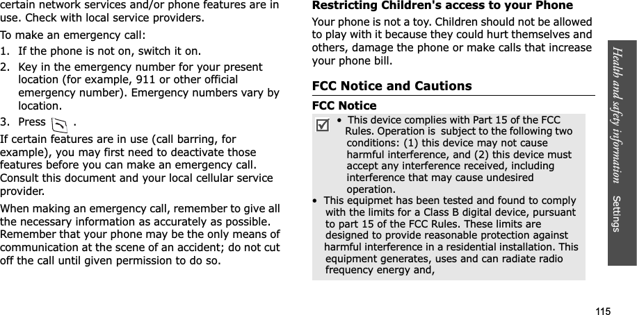 115Health and safety information Settings certain network services and/or phone features are in use. Check with local service providers.To make an emergency call:1. If the phone is not on, switch it on.2. Key in the emergency number for your present location (for example, 911 or other official emergency number). Emergency numbers vary by location.3. Press .If certain features are in use (call barring, for example), you may first need to deactivate those features before you can make an emergency call. Consult this document and your local cellular service provider.When making an emergency call, remember to give all the necessary information as accurately as possible. Remember that your phone may be the only means of communication at the scene of an accident; do not cut off the call until given permission to do so.Restricting Children's access to your PhoneYour phone is not a toy. Children should not be allowed to play with it because they could hurt themselves and others, damage the phone or make calls that increase your phone bill.FCC Notice and CautionsFCC Notice• This device complies with Part 15 of the FCC Rules. Operation is subject to the following two conditions: (1) this device may not cause harmful interference, and (2) this device must accept any interference received, including interference that may cause undesired operation.• This equipmet has been tested and found to comply with the limits for a Class B digital device, pursuant to part 15 of the FCC Rules. These limits are designed to provide reasonable protection against harmful interference in a residential installation. This equipment generates, uses and can radiate radio frequency energy and,