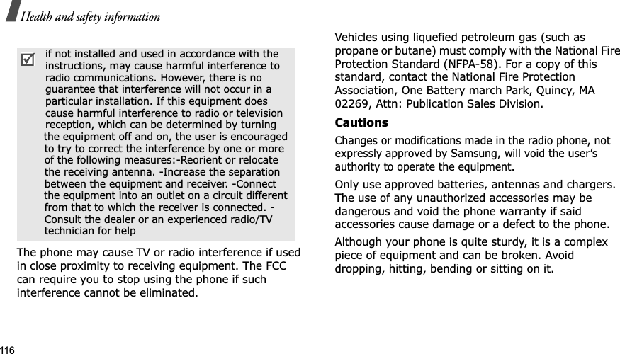 116Health and safety informationThe phone may cause TV or radio interference if used in close proximity to receiving equipment. The FCC can require you to stop using the phone if such interference cannot be eliminated.Vehicles using liquefied petroleum gas (such as propane or butane) must comply with the National Fire Protection Standard (NFPA-58). For a copy of this standard, contact the National Fire Protection Association, One Battery march Park, Quincy, MA 02269, Attn: Publication Sales Division.CautionsChanges or modifications made in the radio phone, not expressly approved by Samsung, will void the user’s authority to operate the equipment.Only use approved batteries, antennas and chargers. The use of any unauthorized accessories may be dangerous and void the phone warranty if said accessories cause damage or a defect to the phone.Although your phone is quite sturdy, it is a complex piece of equipment and can be broken. Avoid dropping, hitting, bending or sitting on it. if not installed and used in accordance with the instructions, may cause harmful interference to radio communications. However, there is no guarantee that interference will not occur in a particular installation. If this equipment does cause harmful interference to radio or television reception, which can be determined by turning the equipment off and on, the user is encouraged to try to correct the interference by one or more of the following measures:-Reorient or relocate the receiving antenna. -Increase the separation between the equipment and receiver. -Connect the equipment into an outlet on a circuit different from that to which the receiver is connected. - Consult the dealer or an experienced radio/TV technician for help