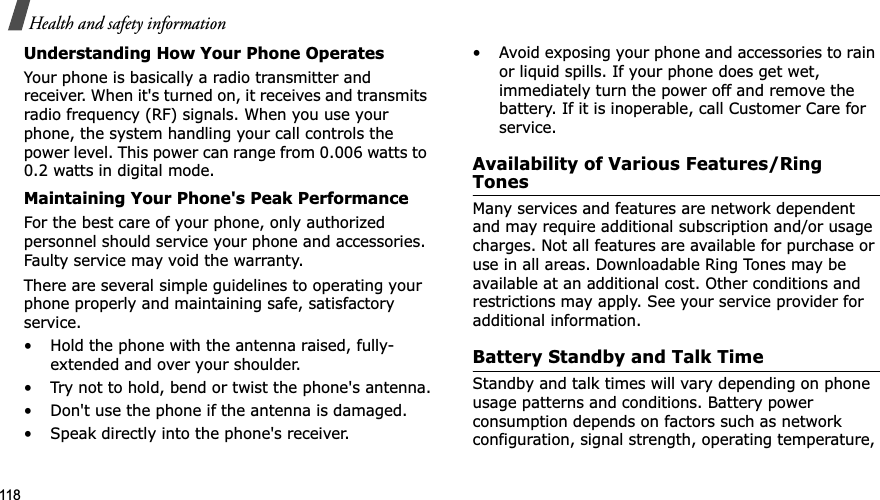 118Health and safety informationUnderstanding How Your Phone OperatesYour phone is basically a radio transmitter and receiver. When it's turned on, it receives and transmits radio frequency (RF) signals. When you use your phone, the system handling your call controls the power level. This power can range from 0.006 watts to 0.2 watts in digital mode.Maintaining Your Phone's Peak PerformanceFor the best care of your phone, only authorized personnel should service your phone and accessories. Faulty service may void the warranty.There are several simple guidelines to operating your phone properly and maintaining safe, satisfactory service.• Hold the phone with the antenna raised, fully-extended and over your shoulder.• Try not to hold, bend or twist the phone's antenna.• Don't use the phone if the antenna is damaged.• Speak directly into the phone's receiver.• Avoid exposing your phone and accessories to rain or liquid spills. If your phone does get wet, immediately turn the power off and remove the battery. If it is inoperable, call Customer Care for service.Availability of Various Features/Ring TonesMany services and features are network dependent and may require additional subscription and/or usage charges. Not all features are available for purchase or use in all areas. Downloadable Ring Tones may be available at an additional cost. Other conditions and restrictions may apply. See your service provider for additional information.Battery Standby and Talk TimeStandby and talk times will vary depending on phone usage patterns and conditions. Battery power consumption depends on factors such as network configuration, signal strength, operating temperature,