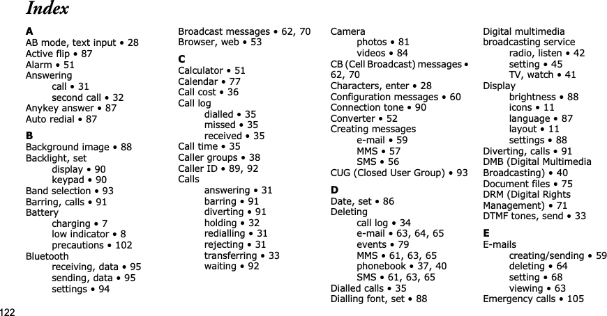 122IndexAAB mode, text input • 28Active flip • 87Alarm • 51Answeringcall • 31second call • 32Anykey answer • 87Auto redial • 87BBackground image • 88Backlight, setdisplay • 90keypad • 90Band selection • 93Barring, calls • 91Batterycharging • 7low indicator • 8precautions • 102Bluetoothreceiving, data • 95sending, data • 95settings • 94Broadcast messages • 62,70Browser, web • 53CCalculator • 51Calendar • 77Call cost • 36Call logdialled • 35missed • 35received • 35Call time • 35Caller groups • 38Caller ID • 89,92Callsanswering • 31barring • 91diverting • 91holding • 32redialling • 31rejecting • 31transferring • 33waiting • 92Cameraphotos • 81videos • 84CB (Cell Broadcast) messages •62,70Characters, enter • 28Configuration messages • 60Connection tone • 90Converter • 52Creating messagese-mail • 59MMS • 57SMS • 56CUG (Closed User Group) • 93DDate, set • 86Deletingcall log • 34e-mail • 63,64,65events • 79MMS • 61,63,65phonebook • 37,40SMS • 61,63,65Dialled calls • 35Dialling font, set • 88Digital multimedia broadcasting serviceradio, listen • 42setting • 45TV, watch • 41Displaybrightness • 88icons • 11language • 87layout • 11settings • 88Diverting, calls • 91DMB (Digital Multimedia Broadcasting) • 40Document files • 75DRM (Digital Rights Management) • 71DTMF tones, send • 33EE-mailscreating/sending • 59deleting • 64setting • 68viewing • 63Emergency calls • 105