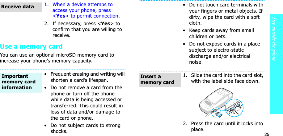 25Step outside the phoneUse a memory cardYou can use an optional microSD memory card to increase your phone’s memory capacity. 1. When a device attemps to access your phone, press <Yes> to permit connection.2. If necessary, press <Yes> to confirm that you are willing to receive.• Frequent erasing and writing will shorten a card’s lifespan.• Do not remove a card from the phone or turn off the phone while data is being accessed or transferred. This could result in loss of data and/or damage to the card or phone.• Do not subject cards to strong shocks.Receive dataImportant memory card information• Do not touch card terminals with your fingers or metal objects. If dirty, wipe the card with a soft cloth.• Keep cards away from small children or pets.• Do not expose cards in a place subject to electro-static discharge and/or electrical noise.1. Slide the card into the card slot, with the label side face down.2. Press the card until it locks into place.Insert a memory card