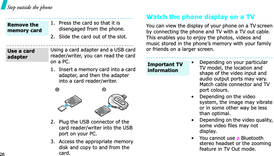 26Step outside the phoneWatch the phone display on a TVYou can view the display of your phone on a TVGscreen by connecting the phone and TV with a TV out cable. This enables you to enjoy the photos, videos and music stored in the phone’s memory with your family or friends on a larger screen.1. Press the card so that it is disengaged from the phone.2. Slide the card out of the slot.Using a card adapter and a USB card reader/writer, you can read the card on a PC.1. Insert a memory card into a card adapter, and then the adapter into a card reader/writer.2. Plug the USB connector of the card reader/writer into the USB port on your PC.3. Access the appropriate memory disk and copy to and from the card.Remove the memory cardUse a card adapter• Depending on your particular TV model, the location and shape of the video input and audio output ports may vary. Match cable connector and TV port colours.• Depending on the video system, the image may vibrate or in some other way be less than optimal.• Depending on the video quality, some video files may not display.• You cannot use a Bluetooth stereo headset or the zooming feature in TV Out mode.Important TV information