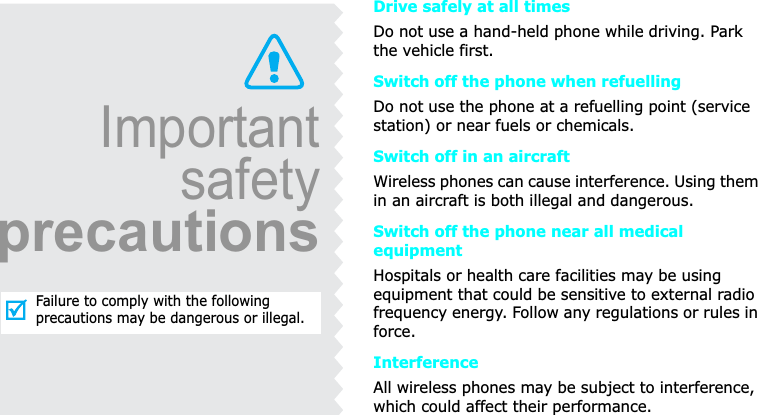 ImportantsafetyprecautionsFailure to comply with the following precautions may be dangerous or illegal.Drive safely at all timesDo not use a hand-held phone while driving. Park the vehicle first. Switch off the phone when refuellingDo not use the phone at a refuelling point (service station) or near fuels or chemicals.Switch off in an aircraftWireless phones can cause interference. Using them in an aircraft is both illegal and dangerous.Switch off the phone near all medical equipmentHospitals or health care facilities may be using equipment that could be sensitive to external radio frequency energy. Follow any regulations or rules in force.InterferenceAll wireless phones may be subject to interference, which could affect their performance.