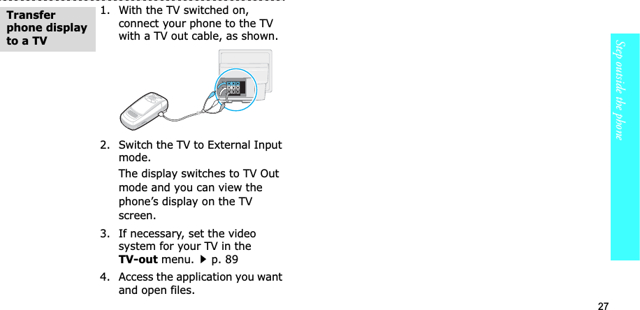 27Step outside the phone1. With the TV switched on, connect your phone to the TV with a TV out cable, as shown.2. Switch the TV to External Input mode.The display switches to TV Out mode and you can view the phone’s display on the TV screen.3. If necessary, set the video system for your TV in the TV-out menu.p. 894. Access the application you want and open files.Transferphone display to a TV