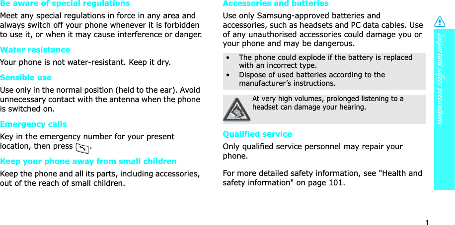 1Important safety precautionsBe aware of special regulationsMeet any special regulations in force in any area and always switch off your phone whenever it is forbidden to use it, or when it may cause interference or danger.Water resistanceYour phone is not water-resistant. Keep it dry. Sensible useUse only in the normal position (held to the ear). Avoid unnecessary contact with the antenna when the phone is switched on.Emergency callsKey in the emergency number for your present location, then press . Keep your phone away from small children Keep the phone and all its parts, including accessories, out of the reach of small children.Accessories and batteriesUse only Samsung-approved batteries and accessories, such as headsets and PC data cables. Use of any unauthorised accessories could damage you or your phone and may be dangerous.Qualified serviceOnly qualified service personnel may repair your phone.For more detailed safety information, see "Health and safety information" on page 101.• The phone could explode if the battery is replaced with an incorrect type.• Dispose of used batteries according to the manufacturer’s instructions.At very high volumes, prolonged listening to a headset can damage your hearing.