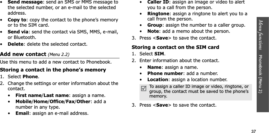 37Menu functions Phonebook (Menu 2)•Send message: send an SMS or MMS message to the selected number, or an e-mail to the selected address.•Copy to: copy the contact to the phone’s memory or to the SIM card.•Send via: send the contact via SMS, MMS, e-mail, or Bluetooth. •Delete: delete the selected contact.Add new contact (Menu 2.2)Use this menu to add a new contact to Phonebook.Storing a contact in the phone’s memory1. Select Phone.2. Change the settings or enter information about the contact.•First name/Last name: assign a name.•Mobile/Home/Office/Fax/Other: add a number in any type.•Email: assign an e-mail address.•Caller ID: assign an image or video to alert you to a call from the person.•Ringtone: assign a ringtone to alert you to a call from the person.•Group: assign the number to a caller group.•Note: add a memo about the person.3. Press <Save> to save the contact.Storing a contact on the SIM card1. Select SIM.2. Enter information about the contact.•Name: assign a name.•Phone number: add a number.•Location: assign a location number.3. Press <Save> to save the contact.To assign a caller ID image or video, ringtone, or group, the contact must be saved to the phone’s memory.