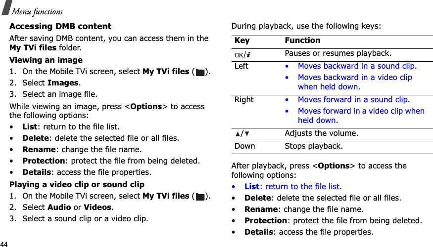 44Menu functionsAccessing DMB contentAfter saving DMB content, you can access them in the My TVi files folder.Viewing an image1. On the Mobile TVi screen, select My TVi files ().2. Select Images.3. Select an image file.While viewing an image, press <Options> to access the following options:•List: return to the file list.•Delete: delete the selected file or all files.•Rename: change the file name.•Protection: protect the file from being deleted.•Details: access the file properties. Playing a video clip or sound clip1. On the Mobile TVi screen, select My TVi files ().2. Select Audio or Videos.3. Select a sound clip or a video clip.During playback, use the following keys:After playback, press <Options> to access the following options:•List: return to the file list.•Delete: delete the selected file or all files.•Rename: change the file name.•Protection: protect the file from being deleted.•Details: access the file properties.Key FunctionPauses or resumes playback.Left • Moves backward in a sound clip.• Moves backward in a video clip when held down.Right • Moves forward in a sound clip.• Moves forward in a video clip when held down./ Adjusts the volume.Down Stops playback.
