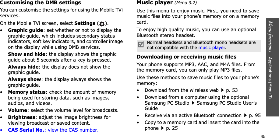 45Menu functions Applications (Menu 3)Customising the DMB settings You can customise the settings for using the Mobile TVi services.On the Mobile TVi screen, select Settings ().•Graphic guide: set whether or not to display the graphic guide, which includes secondary status indicators, soft key indicators, and controller image on the display while using DMB services.Show and hide: the display shows the graphic guide about 5 seconds after a key is pressed.Always hide: the display does not show the graphic guide.Always show: the display always shows the graphic guide. •Memory status: check the amount of memory being used for storing data, such as images, audios, and videos.•Volume: select the volume level for broadcasts.•Brightness: adjust the image brightness for viewing broadcast or saved content.•CAS Serial No.: view the CAS number.Music player (Menu 3.2)Use this menu to enjoy music. First, you need to save music files into your phone’s memory or on a memory card.To enjoy high quality music, you can use an optional Bluetooth stereo headset.Downloading or receiving music filesYour phone supports MP3, AAC, and M4A files. From the memory card, you can only play MP3 files.Use these methods to save music files to your phone’s memory:• Download from the wireless webp. 53• Download from a computer using the optional Samsung PC StudioSamsung PC Studio User’s Guide• Receive via an active Bluetooth connectionp. 95• Copy to a memory card and insert the card into the phonep. 25Normal headsets and Bluetooth mono headsets are not compatible with the music player.