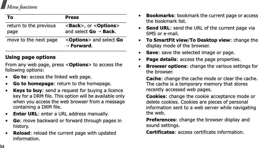 54Menu functionsUsing page optionsFrom any web page, press <Options> to access the following options:•Go to: access the linked web page.•Go to homepage: return to the homepage.•Keys to buy: send a request for buying a licence key for a DRM file. This option will be available only when you access the web browser from a message containing a DRM file.•Enter URL: enter a URL address manually.•Go: move backward or forward through pages in history.•Reload: reload the current page with updated information.•Bookmarks: bookmark the current page or access the bookmark list.•Send URL: send the URL of the current page via SMS or e-mail.•To SmartFit view/To Desktop view: change the display mode of the browser.•Save: save the selected image or page.•Page details: access the page properties.•Browser options: change the various settings for the browser.Cache: change the cache mode or clear the cache. The cache is a temporary memory that stores recently accessed web pages.Cookies: change the cookie acceptance mode or delete cookies. Cookies are pieces of personal information sent to a web server while navigating the web.Preferences: change the browser display and sound settings.Certificates: access certificate information.return to the previous page<Back>, or <Options>and select Go→Back.move to the next page <Options> and select Go→Forward.To Press