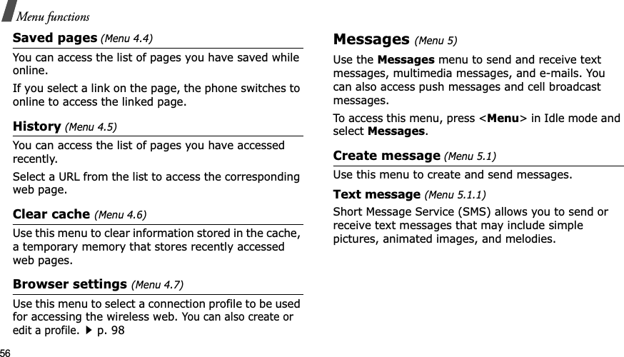 56Menu functionsSaved pages (Menu 4.4)You can access the list of pages you have saved while online. If you select a link on the page, the phone switches to online to access the linked page.History (Menu 4.5)You can access the list of pages you have accessed recently.Select a URL from the list to access the corresponding web page. Clear cache (Menu 4.6)Use this menu to clear information stored in the cache, a temporary memory that stores recently accessed web pages.Browser settings (Menu 4.7)Use this menu to select a connection profile to be used for accessing the wireless web. You can also create or edit a profile.p. 98Messages (Menu 5)Use the Messages menu to send and receive text messages, multimedia messages, and e-mails. You can also access push messages and cell broadcast messages.To access this menu, press <Menu> in Idle mode and select Messages.Create message (Menu 5.1)Use this menu to create and send messages.Text message (Menu 5.1.1)Short Message Service (SMS) allows you to send or receive text messages that may include simple pictures, animated images, and melodies.