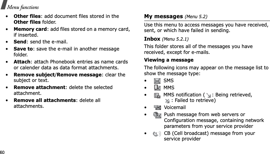 60Menu functions•Other files: add document files stored in the Other files folder. •Memory card: add files stored on a memory card, if inserted.•Send: send the e-mail.•Save to: save the e-mail in another message folder.•Attach: attach Phonebook entries as name cards or calender data as data format attachments.•Remove subject/Remove message: clear the subject or text.•Remove attachment: delete the selected attachment.•Remove all attachments: delete all attachments. My messages (Menu 5.2)Use this menu to access messages you have received, sent, or which have failed in sending.Inbox (Menu 5.2.1)This folder stores all of the messages you have received, except for e-mails.Viewing a messageThe following icons may appear on the message list to show the message type: • SMS• MMS• MMS notification ( : Being retrieved, : Failed to retrieve)• Voicemail• Push message from web servers or Configuration message, containing network parameters from your service provider• CB (Cell broadcast) message from your service provider
