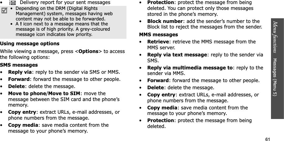 61Menu functions Messages (Menu 5)• Delivery report for your sent messagesUsing message optionsWhile viewing a message, press <Options> to access the following options:SMS messages•Reply via: reply to the sender via SMS or MMS. •Forward: forward the message to other people.•Delete: delete the message.•Move to phone/Move to SIM: move the message between the SIM card and the phone’s memory.•Copy entry: extract URLs, e-mail addresses, or phone numbers from the message.•Copy media: save media content from the message to your phone’s memory.•Protection: protect the message from being deleted. You can protect only those messages stored in the phone’s memory.•Block number: add the sender’s number to the Block list to reject the messages from the sender.MMS messages•Retrieve: retrieve the MMS message from the MMS server.•Reply via text message: reply to the sender via SMS.•Reply via multimedia message to: reply to the sender via MMS.•Forward: forward the message to other people. •Delete: delete the message.•Copy entry: extract URLs, e-mail addresses, or phone numbers from the message.•Copy media: save media content from the message to your phone’s memory.•Protection: protect the message from being deleted. • Depending on the DRM (Digital RightsManagement) system, messages having webcontent may not be able to be forwarded. • A ! icon next to a message means that themessage is of high priority. A grey-coloured message icon indicates low priority.