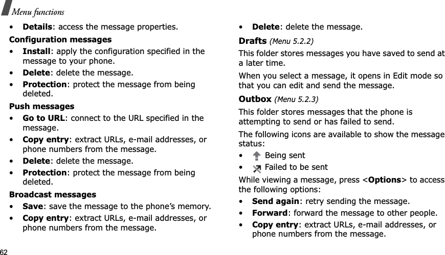 62Menu functions•Details: access the message properties.Configuration messages•Install: apply the configuration specified in the message to your phone.•Delete: delete the message.•Protection: protect the message from being deleted.Push messages•Go to URL: connect to the URL specified in the message.•Copy entry: extract URLs, e-mail addresses, or phone numbers from the message.•Delete: delete the message.•Protection: protect the message from being deleted.Broadcast messages•Save: save the message to the phone’s memory.•Copy entry: extract URLs, e-mail addresses, or phone numbers from the message.•Delete: delete the message.Drafts (Menu 5.2.2)This folder stores messages you have saved to send at a later time. When you select a message, it opens in Edit mode so that you can edit and send the message.Outbox (Menu 5.2.3)This folder stores messages that the phone is attempting to send or has failed to send.The following icons are available to show the message status:• Being sent• Failed to be sentWhile viewing a message, press <Options> to access the following options:•Send again: retry sending the message.•Forward: forward the message to other people. •Copy entry: extract URLs, e-mail addresses, or phone numbers from the message.