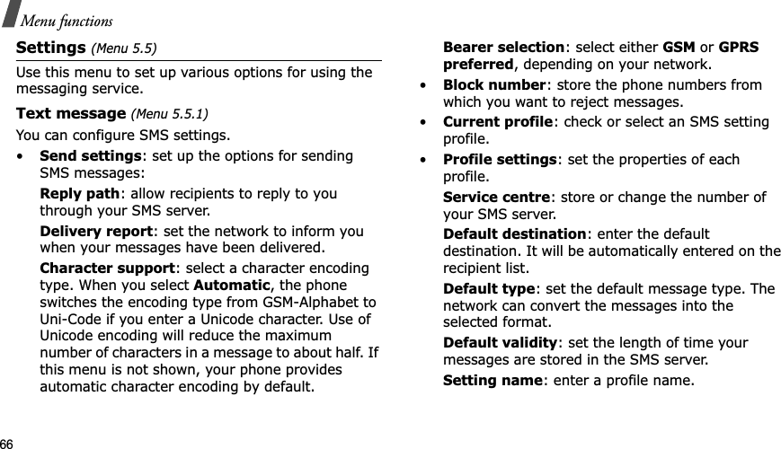 66Menu functionsSettings (Menu 5.5)Use this menu to set up various options for using the messaging service.Text message (Menu 5.5.1)You can configure SMS settings.•Send settings: set up the options for sending SMS messages:Reply path: allow recipients to reply to you through your SMS server. Delivery report: set the network to inform you when your messages have been delivered. Character support: select a character encoding type. When you select Automatic, the phone switches the encoding type from GSM-Alphabet to Uni-Code if you enter a Unicode character. Use of Unicode encoding will reduce the maximum number of characters in a message to about half. If this menu is not shown, your phone provides automatic character encoding by default.Bearer selection: select either GSM or GPRSpreferred, depending on your network.•Block number: store the phone numbers from which you want to reject messages.•Current profile: check or select an SMS setting profile.•Profile settings: set the properties of each profile.Service centre: store or change the number of your SMS server. Default destination: enter the default destination. It will be automatically entered on the recipient list.Default type: set the default message type. The network can convert the messages into the selected format.Default validity: set the length of time your messages are stored in the SMS server.Setting name: enter a profile name.