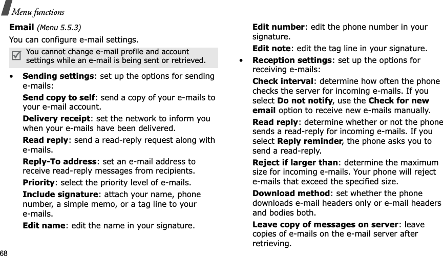68Menu functionsEmail (Menu 5.5.3)You can configure e-mail settings.•Sending settings: set up the options for sending e-mails:Send copy to self: send a copy of your e-mails to your e-mail account.Delivery receipt: set the network to inform you when your e-mails have been delivered.Read reply: send a read-reply request along with e-mails.Reply-To address: set an e-mail address to receive read-reply messages from recipients. Priority: select the priority level of e-mails.Include signature: attach your name, phone number, a simple memo, or a tag line to youre-mails.Edit name: edit the name in your signature.Edit number: edit the phone number in your signature.Edit note: edit the tag line in your signature.•Reception settings: set up the options for receiving e-mails:Check interval: determine how often the phone checks the server for incoming e-mails. If you select Do not notify, use the Check for new email option to receive new e-mails manually.Read reply: determine whether or not the phone sends a read-reply for incoming e-mails. If you select Reply reminder, the phone asks you to send a read-reply.Reject if larger than: determine the maximum size for incoming e-mails. Your phone will reject e-mails that exceed the specified size.Download method: set whether the phone downloads e-mail headers only or e-mail headers and bodies both.Leave copy of messages on server: leave copies of e-mails on the e-mail server after retrieving.You cannot change e-mail profile and account settings while an e-mail is being sent or retrieved.