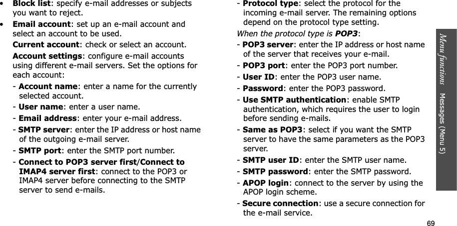 69Menu functions Messages (Menu 5)•Block list: specify e-mail addresses or subjects you want to reject.•Email account: set up an e-mail account and select an account to be used.Current account: check or select an account.Account settings: configure e-mail accounts using different e-mail servers. Set the options for each account:-Account name: enter a name for the currently selected account.-User name: enter a user name.-Email address: enter your e-mail address.-SMTP server: enter the IP address or host name of the outgoing e-mail server.-SMTP port: enter the SMTP port number.-Connect to POP3 server first/Connect to IMAP4 server first: connect to the POP3 or IMAP4 server before connecting to the SMTP server to send e-mails.-Protocol type: select the protocol for the incoming e-mail server. The remaining options depend on the protocol type setting. When the protocol type is POP3:-POP3 server: enter the IP address or host name of the server that receives your e-mail.-POP3 port: enter the POP3 port number.-User ID: enter the POP3 user name.-Password: enter the POP3 password.-Use SMTP authentication: enable SMTP authentication, which requires the user to login before sending e-mails.-Same as POP3: select if you want the SMTP server to have the same parameters as the POP3 server.-SMTP user ID: enter the SMTP user name.-SMTP password: enter the SMTP password.-APOP login: connect to the server by using the APOP login scheme. -Secure connection: use a secure connection for the e-mail service.