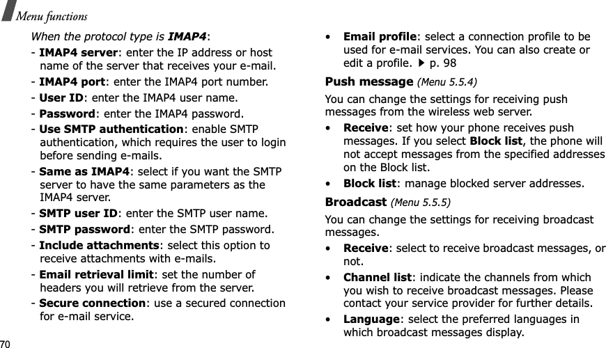 70Menu functionsWhen the protocol type is IMAP4:-IMAP4 server: enter the IP address or host name of the server that receives your e-mail.-IMAP4 port: enter the IMAP4 port number.-User ID: enter the IMAP4 user name.-Password: enter the IMAP4 password.-Use SMTP authentication: enable SMTP authentication, which requires the user to login before sending e-mails.-Same as IMAP4: select if you want the SMTP server to have the same parameters as the IMAP4 server.-SMTP user ID: enter the SMTP user name.-SMTP password: enter the SMTP password.-Include attachments: select this option to receive attachments with e-mails.-Email retrieval limit: set the number of headers you will retrieve from the server.-Secure connection: use a secured connection for e-mail service.•Email profile: select a connection profile to be used for e-mail services. You can also create or edit a profile.p. 98Push message (Menu 5.5.4)You can change the settings for receiving push messages from the wireless web server.•Receive: set how your phone receives push messages. If you select Block list, the phone will not accept messages from the specified addresses on the Block list.•Block list: manage blocked server addresses.Broadcast (Menu 5.5.5)You can change the settings for receiving broadcast messages.•Receive: select to receive broadcast messages, or not.•Channel list: indicate the channels from which you wish to receive broadcast messages. Please contact your service provider for further details.•Language: select the preferred languages in which broadcast messages display.