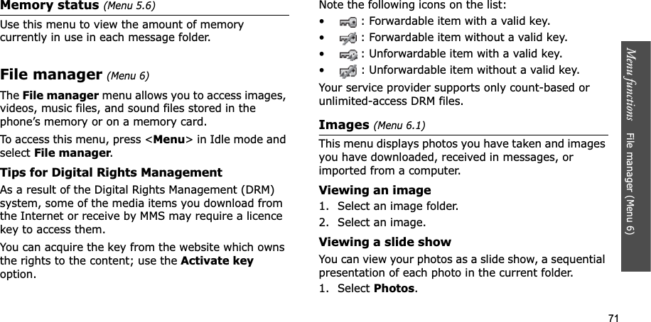 71Menu functions File manager (Menu 6)Memory status (Menu 5.6)Use this menu to view the amount of memory currently in use in each message folder.File manager(Menu 6)TheFile manager menu allows you to access images, videos, music files, and sound files stored in the phone’s memory or on a memory card.To access this menu, press <Menu> in Idle mode and select File manager.Tips for Digital Rights ManagementAs a result of the Digital Rights Management (DRM) system, some of the media items you download from the Internet or receive by MMS may require a licence key to access them. You can acquire the key from the website which owns the rights to the content; use the Activate keyoption.Note the following icons on the list: • : Forwardable item with a valid key.• : Forwardable item without a valid key.• : Unforwardable item with a valid key.• : Unforwardable item without a valid key.Your service provider supports only count-based or unlimited-access DRM files.Images (Menu 6.1)This menu displays photos you have taken and images you have downloaded, received in messages, or imported from a computer.Viewing an image1. Select an image folder.2. Select an image.Viewing a slide showYou can view your photos as a slide show, a sequential presentation of each photo in the current folder.1. Select Photos.