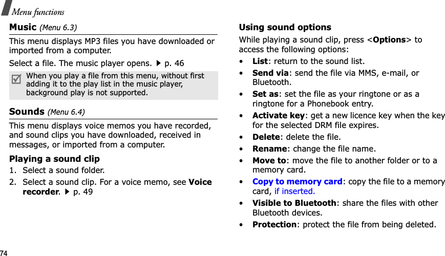 74Menu functionsMusic (Menu 6.3)This menu displays MP3 files you have downloaded or imported from a computer.Select a file. The music player opens.p. 46Sounds(Menu 6.4)This menu displays voice memos you have recorded, and sound clips you have downloaded, received in messages, or imported from a computer. Playing a sound clip1. Select a sound folder. 2. Select a sound clip. For a voice memo, see Voice recorder.p. 49Using sound optionsWhile playing a sound clip, press <Options> to access the following options:•List: return to the sound list.•Send via: send the file via MMS, e-mail, or Bluetooth.•Set as: set the file as your ringtone or as a ringtone for a Phonebook entry.•Activate key: get a new licence key when the key for the selected DRM file expires.•Delete: delete the file.•Rename: change the file name.•Move to: move the file to another folder or to a memory card.•Copy to memory card: copy the file to a memory card, if inserted.•Visible to Bluetooth: share the files with other Bluetooth devices.•Protection: protect the file from being deleted.When you play a file from this menu, without first adding it to the play list in the music player, background play is not supported.
