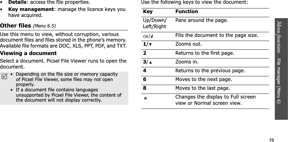 75Menu functions File manager (Menu 6)•Details: access the file properties.•Key management: manage the licence keys you have acquired.Other files (Menu 6.5)Use this menu to view, without corruption, various document files and files stored in the phone’s memory. Available file formats are DOC, XLS, PPT, PDF, and TXT. Viewing a documentSelect a document. Picsel File Viewer runs to open the document.Use the following keys to view the document:• Depending on the file size or memory capacity of Picsel File Viewer, some files may not open properly.• If a document file contains languagesunsupported by Picsel File Viewer, the content of the document will not display correctly.Key FunctionUp/Down/Left/RightPans around the page.Fits the document to the page size.1/ Zooms out.2Returns to the first page.3/ Zooms in. 4Returns to the previous page.6Moves to the next page.8Moves to the last page.Changes the display to Full screen view or Normal screen view.