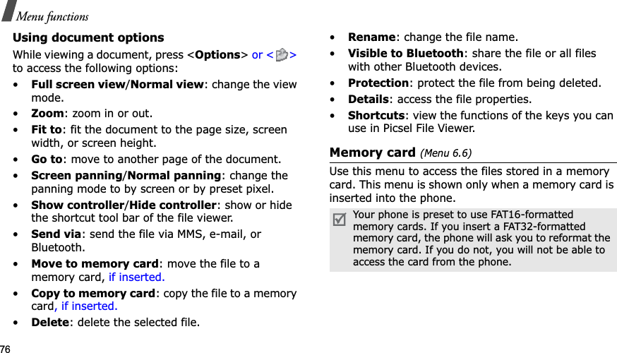 76Menu functionsUsing document optionsWhile viewing a document, press <Options> or < > to access the following options:•Full screen view/Normal view: change the view mode.•Zoom: zoom in or out.•Fit to: fit the document to the page size, screen width, or screen height.•Go to: move to another page of the document.•Screen panning/Normal panning: change the panning mode to by screen or by preset pixel.•Show controller/Hide controller: show or hidethe shortcut tool bar of the file viewer.•Send via: send the file via MMS, e-mail, or Bluetooth.•Move to memory card: move the file to a memory card, if inserted.•Copy to memory card: copy the file to a memory card, if inserted.•Delete: delete the selected file.•Rename: change the file name.•Visible to Bluetooth: share the file or all files with other Bluetooth devices.•Protection: protect the file from being deleted.•Details: access the file properties.•Shortcuts: view the functions of the keys you can use in Picsel File Viewer.Memory card (Menu 6.6)Use this menu to access the files stored in a memory card. This menu is shown only when a memory card is inserted into the phone.Your phone is preset to use FAT16-formatted memory cards. If you insert a FAT32-formatted memory card, the phone will ask you to reformat the memory card. If you do not, you will not be able to access the card from the phone.
