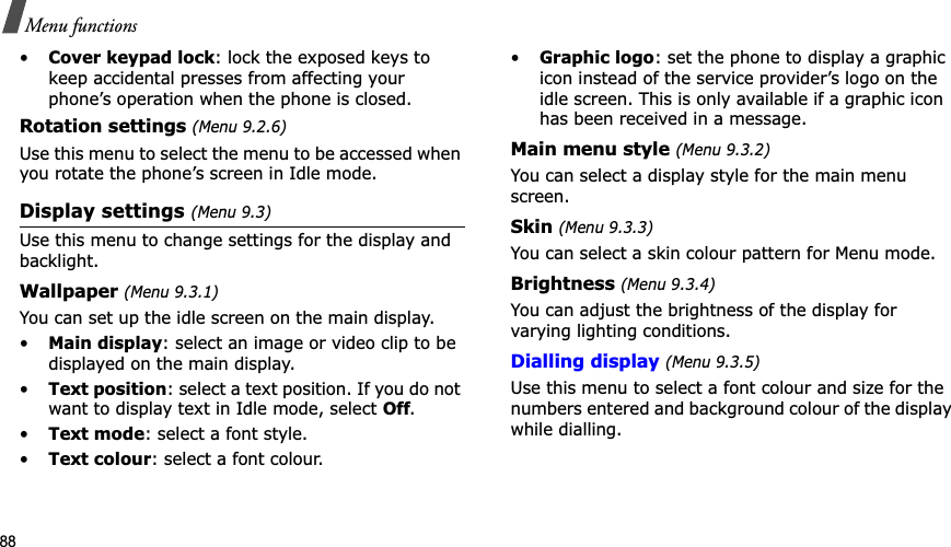 88Menu functions•Cover keypad lock: lock the exposed keys to keep accidental presses from affecting your phone’s operation when the phone is closed.Rotation settings (Menu 9.2.6)Use this menu to select the menu to be accessed when you rotate the phone’s screen in Idle mode.Display settings (Menu 9.3)Use this menu to change settings for the display and backlight.Wallpaper (Menu 9.3.1)You can set up the idle screen on the main display.•Main display: select an image or video clip to be displayed on the main display.•Text position: select a text position. If you do not want to display text in Idle mode, select Off.•Text mode: select a font style.•Text colour: select a font colour.•Graphic logo: set the phone to display a graphic icon instead of the service provider’s logo on the idle screen. This is only available if a graphic icon has been received in a message.Main menu style (Menu 9.3.2)You can select a display style for the main menu screen.Skin (Menu 9.3.3)You can select a skin colour pattern for Menu mode.Brightness (Menu 9.3.4)You can adjust the brightness of the display for varying lighting conditions.Dialling display(Menu 9.3.5)Use this menu to select a font colour and size for the numbers entered and background colour of the display while dialling.