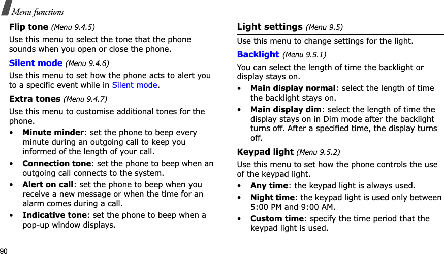 90Menu functionsFlip tone (Menu 9.4.5)Use this menu to select the tone that the phone sounds when you open or close the phone. Silent mode(Menu 9.4.6)Use this menu to set how the phone acts to alert you to a specific event while in Silent mode.Extra tones (Menu 9.4.7)Use this menu to customise additional tones for the phone.•Minute minder: set the phone to beep every minute during an outgoing call to keep you informed of the length of your call.•Connection tone: set the phone to beep when an outgoing call connects to the system.•Alert on call: set the phone to beep when you receive a new message or when the time for an alarm comes during a call.•Indicative tone: set the phone to beep when a pop-up window displays.Light settings (Menu 9.5)Use this menu to change settings for the light.Backlight(Menu 9.5.1)You can select the length of time the backlight or display stays on.•Main display normal: select the length of time the backlight stays on.•Main display dim: select the length of time the display stays on in Dim mode after the backlight turns off. After a specified time, the display turns off.Keypad light (Menu 9.5.2)Use this menu to set how the phone controls the use of the keypad light.•Any time: the keypad light is always used.•Night time: the keypad light is used only between 5:00 PM and 9:00 AM.•Custom time: specify the time period that the keypad light is used.