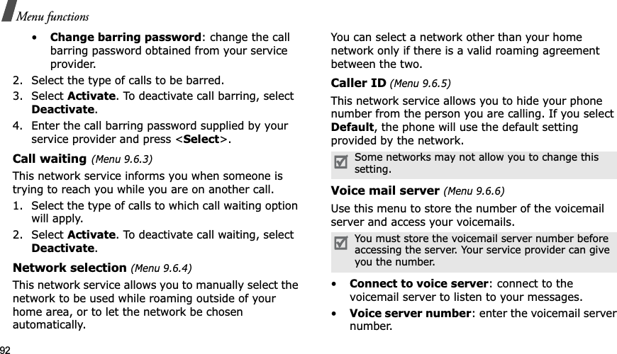 92Menu functions•Change barring password: change the call barring password obtained from your service provider.2. Select the type of calls to be barred. 3. Select Activate. To deactivate call barring, select Deactivate.4. Enter the call barring password supplied by your service provider and press <Select>.Call waiting(Menu 9.6.3)This network service informs you when someone is trying to reach you while you are on another call.1. Select the type of calls to which call waiting option will apply.2. Select Activate. To deactivate call waiting, select Deactivate.Network selection (Menu 9.6.4)This network service allows you to manually select the network to be used while roaming outside of your home area, or to let the network be chosen automatically. You can select a network other than your home network only if there is a valid roaming agreement between the two.Caller ID (Menu 9.6.5)This network service allows you to hide your phone number from the person you are calling. If you select Default, the phone will use the default setting provided by the network.Voice mail server (Menu 9.6.6)Use this menu to store the number of the voicemail server and access your voicemails.•Connect to voice server: connect to the voicemail server to listen to your messages.•Voice server number: enter the voicemail server number.Some networks may not allow you to change this setting.You must store the voicemail server number before accessing the server. Your service provider can give you the number.