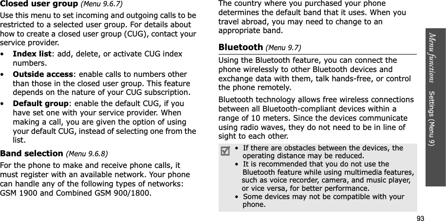 93Menu functions Settings (Menu 9)Closed user group (Menu 9.6.7)Use this menu to set incoming and outgoing calls to be restricted to a selected user group. For details about how to create a closed user group (CUG), contact your service provider.•Index list: add, delete, or activate CUG index numbers. •Outside access: enable calls to numbers other than those in the closed user group. This feature depends on the nature of your CUG subscription.•Default group: enable the default CUG, if you have set one with your service provider. When making a call, you are given the option of using your default CUG, instead of selecting one from the list.Band selection (Menu 9.6.8)For the phone to make and receive phone calls, it must register with an available network. Your phone can handle any of the following types of networks: GSM 1900 and Combined GSM 900/1800.The country where you purchased your phone determines the default band that it uses. When you travel abroad, you may need to change to an appropriate band. Bluetooth (Menu 9.7)Using the Bluetooth feature, you can connect the phone wirelessly to other Bluetooth devices and exchange data with them, talk hands-free, or control the phone remotely.Bluetooth technology allows free wireless connections between all Bluetooth-compliant devices within a range of 10 meters. Since the devices communicate using radio waves, they do not need to be in line of sight to each other.• If there are obstacles between the devices, the operating distance may be reduced.• It is recommended that you do not use the Bluetooth feature while using multimedia features, such as voice recorder, camera, and music player, or vice versa, for better performance.• Some devices may not be compatible with your phone.