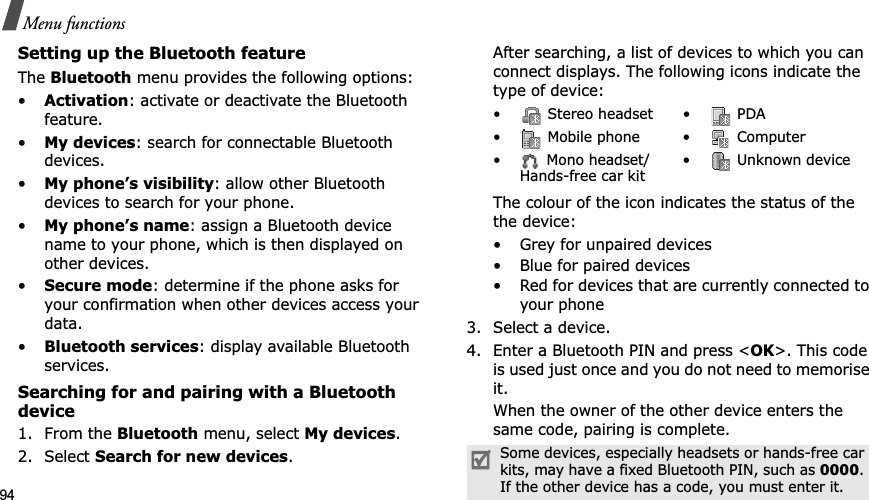 94Menu functionsSetting up the Bluetooth featureTheBluetooth menu provides the following options:•Activation: activate or deactivate the Bluetooth feature.•My devices: search for connectable Bluetooth devices. •My phone’s visibility: allow other Bluetooth devices to search for your phone.•My phone’s name: assign a Bluetooth device name to your phone, which is then displayed on other devices.•Secure mode: determine if the phone asks for your confirmation when other devices access your data.•Bluetooth services: display available Bluetooth services. Searching for and pairing with a Bluetooth device1. From the Bluetooth menu, select My devices.2. Select Search for new devices.After searching, a list of devices to which you can connect displays. The following icons indicate the type of device:The colour of the icon indicates the status of the the device:• Grey for unpaired devices• Blue for paired devices• Red for devices that are currently connected to your phone3. Select a device.4. Enter a Bluetooth PIN and press <OK>. This code is used just once and you do not need to memorise it.When the owner of the other device enters the same code, pairing is complete.• Stereo headset • PDA• Mobile phone• Computer• Mono headset/Hands-free car kit• Unknown deviceSome devices, especially headsets or hands-free car kits, may have a fixed Bluetooth PIN, such as 0000.If the other device has a code, you must enter it.
