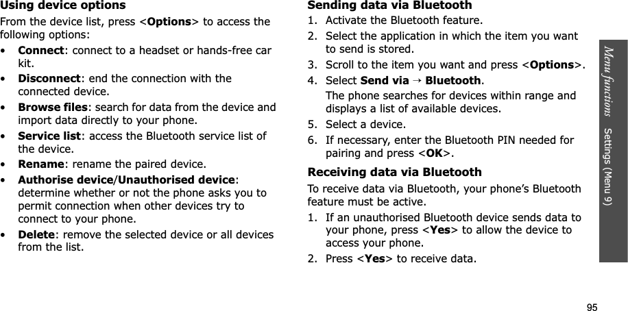 95Menu functions Settings (Menu 9)Using device optionsFrom the device list, press <Options> to access the following options: •Connect: connect to a headset or hands-free car kit.•Disconnect: end the connection with the connected device.•Browse files: search for data from the device and import data directly to your phone.•Service list: access the Bluetooth service list of the device.•Rename: rename the paired device.•Authorise device/Unauthorised device:determine whether or not the phone asks you to permit connection when other devices try to connect to your phone.•Delete: remove the selected device or all devices from the list.Sending data via Bluetooth1. Activate the Bluetooth feature.2. Select the application in which the item you want to send is stored. 3. Scroll to the item you want and press <Options>.4. Select Send via→Bluetooth.The phone searches for devices within range and displays a list of available devices.5. Select a device.6. If necessary, enter the Bluetooth PIN needed for pairing and press <OK>.Receiving data via BluetoothTo receive data via Bluetooth, your phone’s Bluetooth feature must be active.1. If an unauthorised Bluetooth device sends data to your phone, press <Yes> to allow the device to access your phone.2. Press <Yes> to receive data.