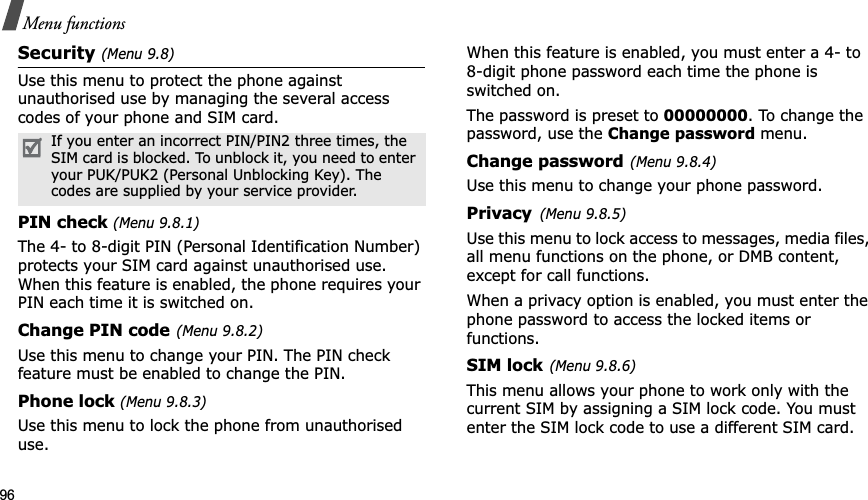 96Menu functionsSecurity (Menu 9.8)Use this menu to protect the phone against unauthorised use by managing the several access codes of your phone and SIM card.PIN check (Menu 9.8.1)The 4- to 8-digit PIN (Personal Identification Number) protects your SIM card against unauthorised use. When this feature is enabled, the phone requires your PIN each time it is switched on.Change PIN code(Menu 9.8.2)Use this menu to change your PIN. The PIN check feature must be enabled to change the PIN.Phone lock (Menu 9.8.3)Use this menu to lock the phone from unauthorised use.When this feature is enabled, you must enter a 4- to 8-digit phone password each time the phone is switched on.The password is preset to 00000000. To change the password, use the Change password menu.Change password(Menu 9.8.4)Use this menu to change your phone password. Privacy(Menu 9.8.5)Use this menu to lock access to messages, media files, all menu functions on the phone, or DMB content, except for call functions. When a privacy option is enabled, you must enter the phone password to access the locked items or functions. SIM lock(Menu 9.8.6)This menu allows your phone to work only with the current SIM by assigning a SIM lock code. You must enter the SIM lock code to use a different SIM card.If you enter an incorrect PIN/PIN2 three times, the SIM card is blocked. To unblock it, you need to enter your PUK/PUK2 (Personal Unblocking Key). The codes are supplied by your service provider.