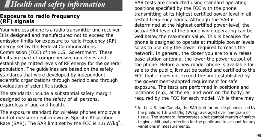 99Health and safety informationExposure to radio frequency(RF) signalsYour wireless phone is a radio transmitter and receiver. It is designed and manufactured not to exceed the emission limits for exposure to radio frequency (RF) energy set by the Federal Communications Commission (FCC) of the U.S. Government. These limits are part of comprehensive guidelines and establish permitted levels of RF energy for the general population. The guidelines are based on the safety standards that were developed by independent scientific organizations through periodic and through evaluation of scientific studies.The standards include a substantial safety margin designed to assure the safety of all persons, regardless of age and health. The exposure standard for wireless phones employs a unit of measurement known as Specific Absorption Rate (SAR). The SAR limit set by the FCC is 1.6 W/kg*.SAR tests are conducted using standard operating positions specified by the FCC with the phone transmitting at its highest certified power level in all tested frequency bands. Although the SAR is determined at the highest certified power level, the actual SAR level of the phone while operating can be well below the maximum value. This is because the phone is designed to operate at multiple power levels so as to use only the power required to reach the network. In general, the closer you are to a wireless base station antenna, the lower the power output of the phone. Before a new model phone is available for sale to the public, it must be tested and certified to the FCC that it does not exceed the limit established by the government-adopted requirement for safe exposure. The tests are performed in positions and locations (e.g., at the ear and worn on the body) as required by the FCC for each model. While there may * In the U.S. and Canada, the SAR limit for mobile phones used by the public is 1.6 watts/kg (W/kg) averaged over one gram of tissue. The standard incorporates a substantial margin of safety to give additional protection for the public and to account for any variations in measurements.