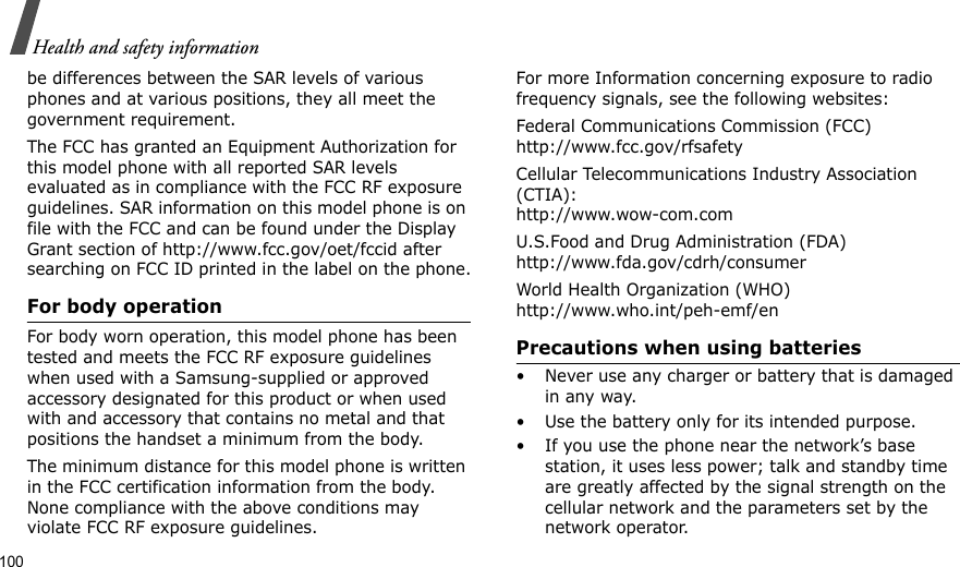 100Health and safety informationbe differences between the SAR levels of various phones and at various positions, they all meet the government requirement.The FCC has granted an Equipment Authorization for this model phone with all reported SAR levels evaluated as in compliance with the FCC RF exposure guidelines. SAR information on this model phone is on file with the FCC and can be found under the Display Grant section of http://www.fcc.gov/oet/fccid after searching on FCC ID printed in the label on the phone.For body operationFor body worn operation, this model phone has been tested and meets the FCC RF exposure guidelines when used with a Samsung-supplied or approved accessory designated for this product or when used with and accessory that contains no metal and that positions the handset a minimum from the body. The minimum distance for this model phone is written in the FCC certification information from the body. None compliance with the above conditions may violate FCC RF exposure guidelines. For more Information concerning exposure to radio frequency signals, see the following websites:Federal Communications Commission (FCC)http://www.fcc.gov/rfsafetyCellular Telecommunications Industry Association (CTIA):http://www.wow-com.comU.S.Food and Drug Administration (FDA)http://www.fda.gov/cdrh/consumerWorld Health Organization (WHO)http://www.who.int/peh-emf/enPrecautions when using batteries• Never use any charger or battery that is damaged in any way.• Use the battery only for its intended purpose.• If you use the phone near the network’s base station, it uses less power; talk and standby time are greatly affected by the signal strength on the cellular network and the parameters set by the network operator.