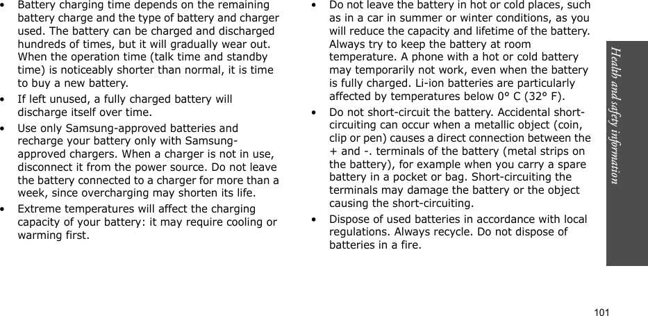 Health and safety information  101• Battery charging time depends on the remaining battery charge and the type of battery and charger used. The battery can be charged and discharged hundreds of times, but it will gradually wear out. When the operation time (talk time and standby time) is noticeably shorter than normal, it is time to buy a new battery.• If left unused, a fully charged battery will discharge itself over time. • Use only Samsung-approved batteries and recharge your battery only with Samsung-approved chargers. When a charger is not in use, disconnect it from the power source. Do not leave the battery connected to a charger for more than a week, since overcharging may shorten its life.• Extreme temperatures will affect the charging capacity of your battery: it may require cooling or warming first.• Do not leave the battery in hot or cold places, such as in a car in summer or winter conditions, as you will reduce the capacity and lifetime of the battery. Always try to keep the battery at room temperature. A phone with a hot or cold battery may temporarily not work, even when the battery is fully charged. Li-ion batteries are particularly affected by temperatures below 0° C (32° F).• Do not short-circuit the battery. Accidental short-circuiting can occur when a metallic object (coin, clip or pen) causes a direct connection between the + and -. terminals of the battery (metal strips on the battery), for example when you carry a spare battery in a pocket or bag. Short-circuiting the terminals may damage the battery or the object causing the short-circuiting.• Dispose of used batteries in accordance with local regulations. Always recycle. Do not dispose of batteries in a fire.