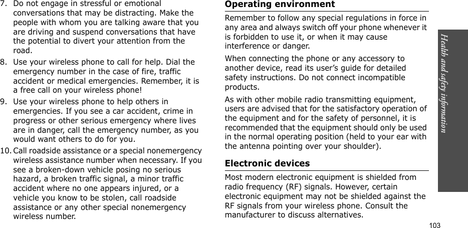 Health and safety information    1037. Do not engage in stressful or emotional conversations that may be distracting. Make the people with whom you are talking aware that you are driving and suspend conversations that have the potential to divert your attention from the road.8. Use your wireless phone to call for help. Dial the emergency number in the case of fire, traffic accident or medical emergencies. Remember, it is a free call on your wireless phone! 9. Use your wireless phone to help others in emergencies. If you see a car accident, crime in progress or other serious emergency where lives are in danger, call the emergency number, as you would want others to do for you.10. Call roadside assistance or a special nonemergency wireless assistance number when necessary. If you see a broken-down vehicle posing no serious hazard, a broken traffic signal, a minor traffic accident where no one appears injured, or a vehicle you know to be stolen, call roadside assistance or any other special nonemergency wireless number.Operating environmentRemember to follow any special regulations in force in any area and always switch off your phone whenever it is forbidden to use it, or when it may cause interference or danger. When connecting the phone or any accessory to another device, read its user’s guide for detailed safety instructions. Do not connect incompatible products.As with other mobile radio transmitting equipment, users are advised that for the satisfactory operation of the equipment and for the safety of personnel, it is recommended that the equipment should only be used in the normal operating position (held to your ear with the antenna pointing over your shoulder).Electronic devicesMost modern electronic equipment is shielded from radio frequency (RF) signals. However, certain electronic equipment may not be shielded against the RF signals from your wireless phone. Consult the manufacturer to discuss alternatives.