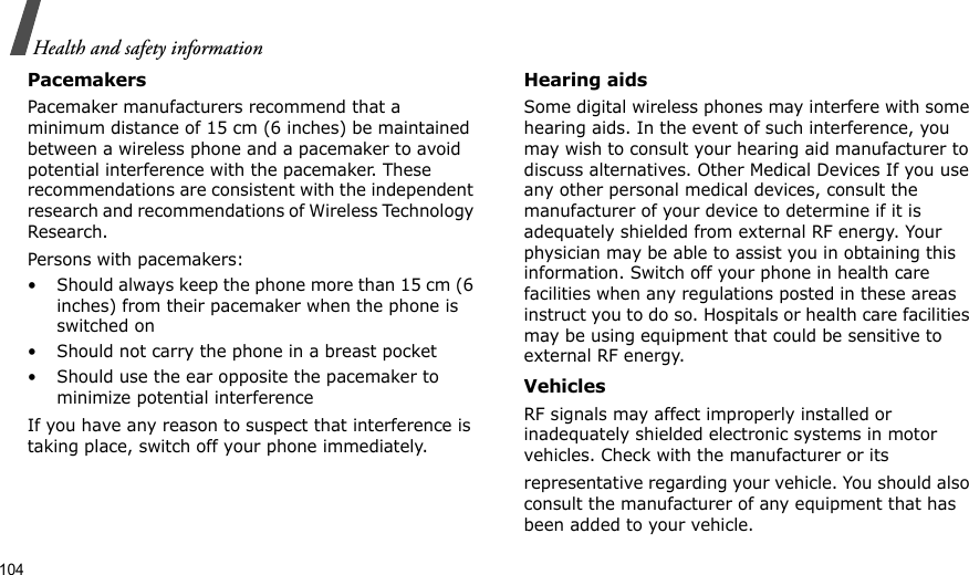 104Health and safety informationPacemakersPacemaker manufacturers recommend that a minimum distance of 15 cm (6 inches) be maintained between a wireless phone and a pacemaker to avoid potential interference with the pacemaker. These recommendations are consistent with the independent research and recommendations of Wireless Technology Research.Persons with pacemakers:• Should always keep the phone more than 15 cm (6 inches) from their pacemaker when the phone is switched on• Should not carry the phone in a breast pocket• Should use the ear opposite the pacemaker to minimize potential interferenceIf you have any reason to suspect that interference is taking place, switch off your phone immediately.Hearing aidsSome digital wireless phones may interfere with some hearing aids. In the event of such interference, you may wish to consult your hearing aid manufacturer to discuss alternatives. Other Medical Devices If you use any other personal medical devices, consult the manufacturer of your device to determine if it is adequately shielded from external RF energy. Your physician may be able to assist you in obtaining this information. Switch off your phone in health care facilities when any regulations posted in these areas instruct you to do so. Hospitals or health care facilities may be using equipment that could be sensitive to external RF energy.VehiclesRF signals may affect improperly installed or inadequately shielded electronic systems in motor vehicles. Check with the manufacturer or itsrepresentative regarding your vehicle. You should also consult the manufacturer of any equipment that has been added to your vehicle.