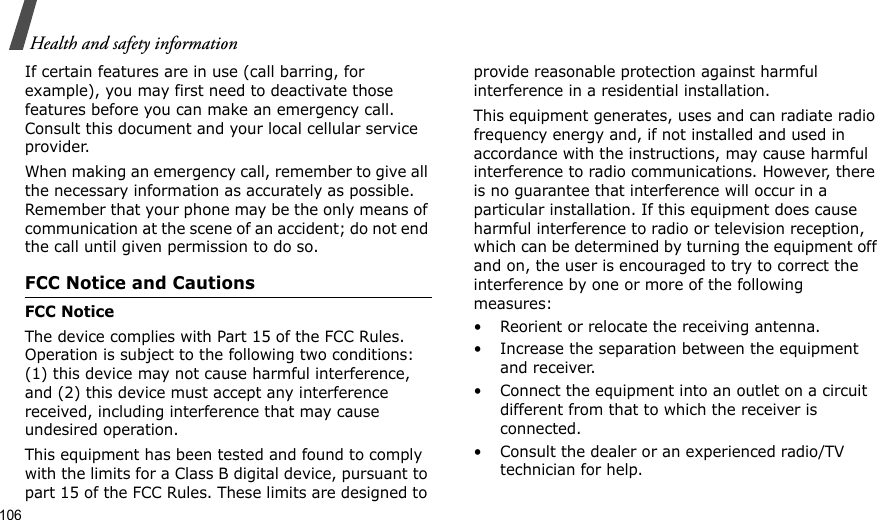 106Health and safety informationIf certain features are in use (call barring, for example), you may first need to deactivate those features before you can make an emergency call. Consult this document and your local cellular service provider.When making an emergency call, remember to give all the necessary information as accurately as possible. Remember that your phone may be the only means of communication at the scene of an accident; do not end the call until given permission to do so.FCC Notice and CautionsFCC NoticeThe device complies with Part 15 of the FCC Rules. Operation is subject to the following two conditions: (1) this device may not cause harmful interference, and (2) this device must accept any interference received, including interference that may cause undesired operation.This equipment has been tested and found to comply with the limits for a Class B digital device, pursuant to part 15 of the FCC Rules. These limits are designed to provide reasonable protection against harmful interference in a residential installation. This equipment generates, uses and can radiate radio frequency energy and, if not installed and used in accordance with the instructions, may cause harmful interference to radio communications. However, there is no guarantee that interference will occur in a particular installation. If this equipment does cause harmful interference to radio or television reception, which can be determined by turning the equipment off and on, the user is encouraged to try to correct the interference by one or more of the following measures:• Reorient or relocate the receiving antenna.• Increase the separation between the equipment and receiver.• Connect the equipment into an outlet on a circuit different from that to which the receiver is connected.• Consult the dealer or an experienced radio/TV technician for help.