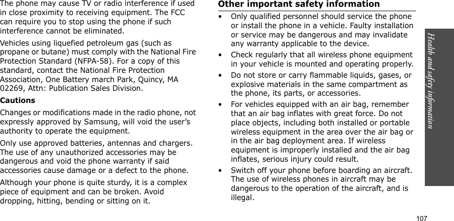 Health and safety information    107The phone may cause TV or radio interference if used in close proximity to receiving equipment. The FCC can require you to stop using the phone if such interference cannot be eliminated.Vehicles using liquefied petroleum gas (such as propane or butane) must comply with the National Fire Protection Standard (NFPA-58). For a copy of this standard, contact the National Fire Protection Association, One Battery march Park, Quincy, MA 02269, Attn: Publication Sales Division.CautionsChanges or modifications made in the radio phone, not expressly approved by Samsung, will void the user’s authority to operate the equipment.Only use approved batteries, antennas and chargers. The use of any unauthorized accessories may be dangerous and void the phone warranty if said accessories cause damage or a defect to the phone.Although your phone is quite sturdy, it is a complex piece of equipment and can be broken. Avoid dropping, hitting, bending or sitting on it.Other important safety information• Only qualified personnel should service the phone or install the phone in a vehicle. Faulty installation or service may be dangerous and may invalidate any warranty applicable to the device.• Check regularly that all wireless phone equipment in your vehicle is mounted and operating properly.• Do not store or carry flammable liquids, gases, or explosive materials in the same compartment as the phone, its parts, or accessories.• For vehicles equipped with an air bag, remember that an air bag inflates with great force. Do not place objects, including both installed or portable wireless equipment in the area over the air bag or in the air bag deployment area. If wireless equipment is improperly installed and the air bag inflates, serious injury could result.• Switch off your phone before boarding an aircraft. The use of wireless phones in aircraft may be dangerous to the operation of the aircraft, and is illegal.