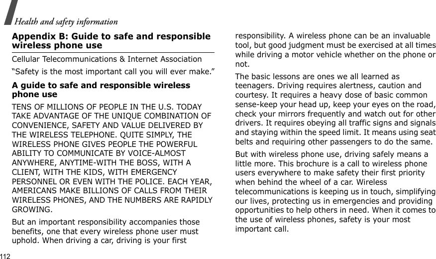 112Health and safety informationAppendix B: Guide to safe and responsible wireless phone useCellular Telecommunications &amp; Internet Association“Safety is the most important call you will ever make.”A guide to safe and responsible wireless phone useTENS OF MILLIONS OF PEOPLE IN THE U.S. TODAY TAKE ADVANTAGE OF THE UNIQUE COMBINATION OF CONVENIENCE, SAFETY AND VALUE DELIVERED BY THE WIRELESS TELEPHONE. QUITE SIMPLY, THE WIRELESS PHONE GIVES PEOPLE THE POWERFUL ABILITY TO COMMUNICATE BY VOICE-ALMOST ANYWHERE, ANYTIME-WITH THE BOSS, WITH A CLIENT, WITH THE KIDS, WITH EMERGENCY PERSONNEL OR EVEN WITH THE POLICE. EACH YEAR, AMERICANS MAKE BILLIONS OF CALLS FROM THEIR WIRELESS PHONES, AND THE NUMBERS ARE RAPIDLY GROWING.But an important responsibility accompanies those benefits, one that every wireless phone user must uphold. When driving a car, driving is your first responsibility. A wireless phone can be an invaluable tool, but good judgment must be exercised at all times while driving a motor vehicle whether on the phone or not.The basic lessons are ones we all learned as teenagers. Driving requires alertness, caution and courtesy. It requires a heavy dose of basic common sense-keep your head up, keep your eyes on the road, check your mirrors frequently and watch out for other drivers. It requires obeying all traffic signs and signals and staying within the speed limit. It means using seat belts and requiring other passengers to do the same. But with wireless phone use, driving safely means a little more. This brochure is a call to wireless phone users everywhere to make safety their first priority when behind the wheel of a car. Wireless telecommunications is keeping us in touch, simplifying our lives, protecting us in emergencies and providing opportunities to help others in need. When it comes to the use of wireless phones, safety is your most important call.