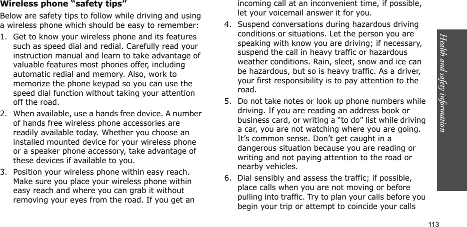 Health and safety information    113Wireless phone “safety tips”Below are safety tips to follow while driving and using a wireless phone which should be easy to remember:1. Get to know your wireless phone and its features such as speed dial and redial. Carefully read your instruction manual and learn to take advantage of valuable features most phones offer, including automatic redial and memory. Also, work to memorize the phone keypad so you can use the speed dial function without taking your attention off the road.2. When available, use a hands free device. A number of hands free wireless phone accessories are readily available today. Whether you choose an installed mounted device for your wireless phone or a speaker phone accessory, take advantage of these devices if available to you.3. Position your wireless phone within easy reach. Make sure you place your wireless phone within easy reach and where you can grab it without removing your eyes from the road. If you get an incoming call at an inconvenient time, if possible, let your voicemail answer it for you.4. Suspend conversations during hazardous driving conditions or situations. Let the person you are speaking with know you are driving; if necessary, suspend the call in heavy traffic or hazardous weather conditions. Rain, sleet, snow and ice can be hazardous, but so is heavy traffic. As a driver, your first responsibility is to pay attention to the road.5. Do not take notes or look up phone numbers while driving. If you are reading an address book or business card, or writing a “to do” list while driving a car, you are not watching where you are going. It’s common sense. Don’t get caught in a dangerous situation because you are reading or writing and not paying attention to the road or nearby vehicles.6. Dial sensibly and assess the traffic; if possible, place calls when you are not moving or before pulling into traffic. Try to plan your calls before you begin your trip or attempt to coincide your calls 